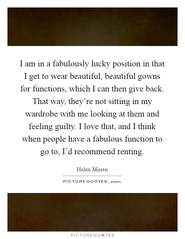 I am in a fabulously lucky position in that I get to wear beautiful, beautiful gowns for functions, which I can then give back. That way, they're not sitting in my wardrobe with me looking at them and feeling guilty. I love that, and I think when people have a fabulous function to go to, I'd recommend renting. Picture Quote #1