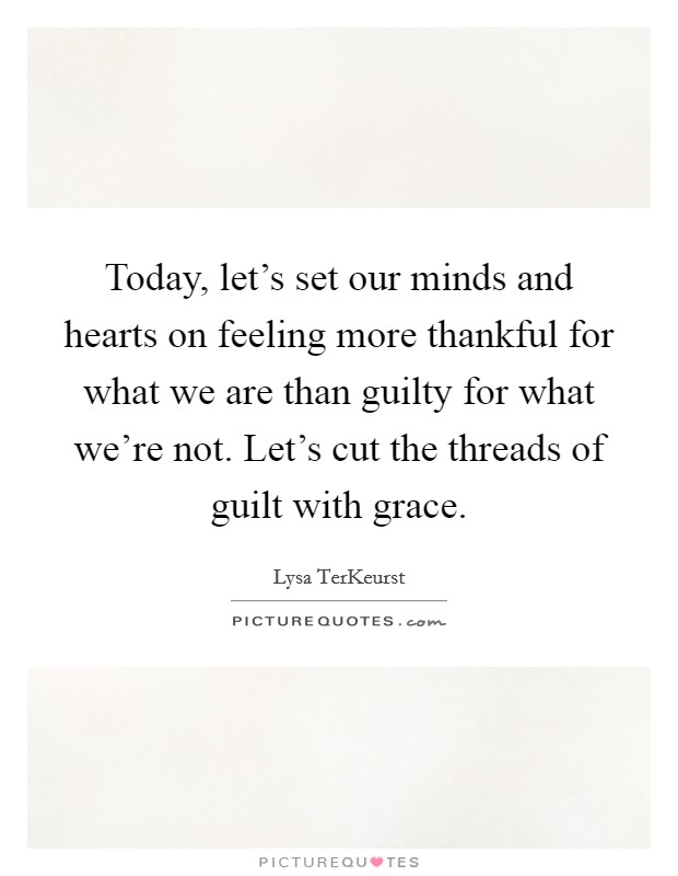 Today, let's set our minds and hearts on feeling more thankful for what we are than guilty for what we're not. Let's cut the threads of guilt with grace. Picture Quote #1