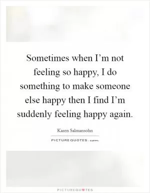 Sometimes when I’m not feeling so happy, I do something to make someone else happy then I find I’m suddenly feeling happy again Picture Quote #1