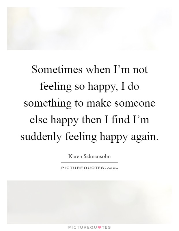 Sometimes when I'm not feeling so happy, I do something to make someone else happy then I find I'm suddenly feeling happy again. Picture Quote #1