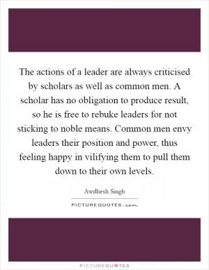 The actions of a leader are always criticised by scholars as well as common men. A scholar has no obligation to produce result, so he is free to rebuke leaders for not sticking to noble means. Common men envy leaders their position and power, thus feeling happy in vilifying them to pull them down to their own levels Picture Quote #1
