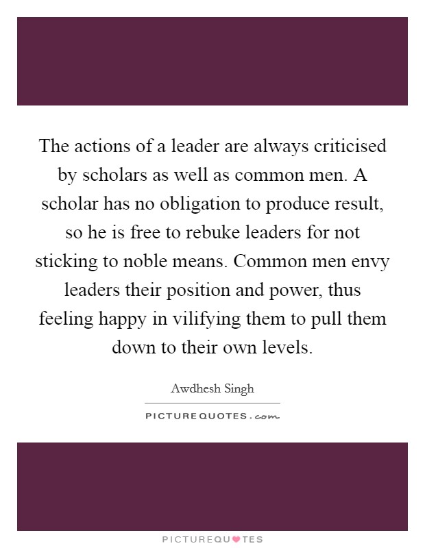 The actions of a leader are always criticised by scholars as well as common men. A scholar has no obligation to produce result, so he is free to rebuke leaders for not sticking to noble means. Common men envy leaders their position and power, thus feeling happy in vilifying them to pull them down to their own levels. Picture Quote #1