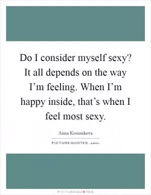 Do I consider myself sexy? It all depends on the way I’m feeling. When I’m happy inside, that’s when I feel most sexy Picture Quote #1