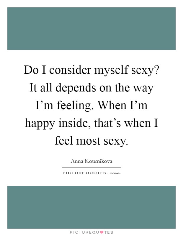 Do I consider myself sexy? It all depends on the way I'm feeling. When I'm happy inside, that's when I feel most sexy. Picture Quote #1