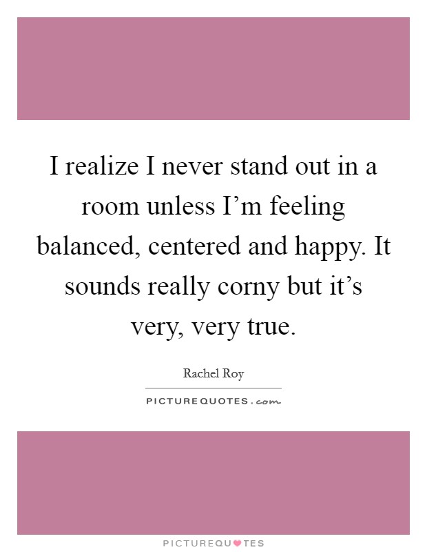 I realize I never stand out in a room unless I'm feeling balanced, centered and happy. It sounds really corny but it's very, very true. Picture Quote #1