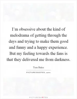 I’m obsessive about the kind of melodrama of getting through the days and trying to make them good and funny and a happy experience. But my feeling towards the fans is that they delivered me from darkness Picture Quote #1