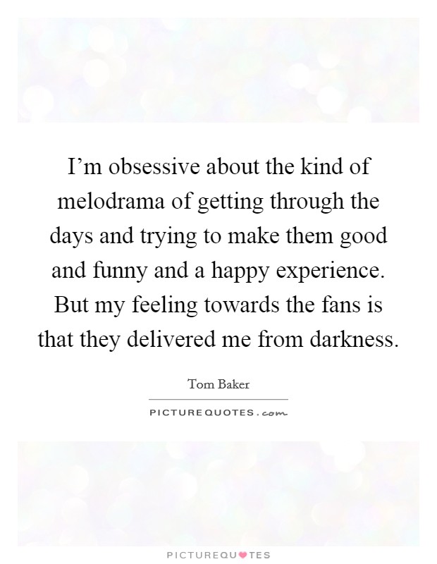 I'm obsessive about the kind of melodrama of getting through the days and trying to make them good and funny and a happy experience. But my feeling towards the fans is that they delivered me from darkness. Picture Quote #1