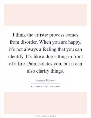 I think the artistic process comes from disorder. When you are happy, it’s not always a feeling that you can identify. It’s like a dog sitting in front of a fire. Pain isolates you, but it can also clarify things Picture Quote #1