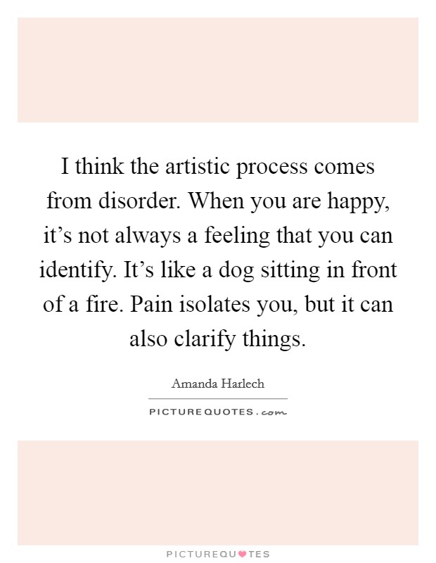 I think the artistic process comes from disorder. When you are happy, it's not always a feeling that you can identify. It's like a dog sitting in front of a fire. Pain isolates you, but it can also clarify things. Picture Quote #1