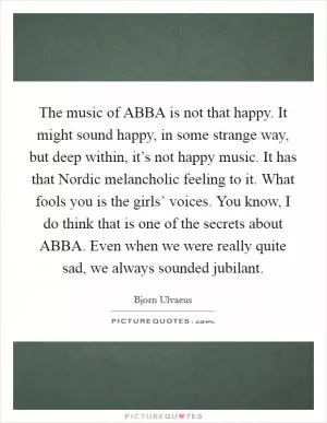 The music of ABBA is not that happy. It might sound happy, in some strange way, but deep within, it’s not happy music. It has that Nordic melancholic feeling to it. What fools you is the girls’ voices. You know, I do think that is one of the secrets about ABBA. Even when we were really quite sad, we always sounded jubilant Picture Quote #1