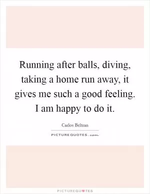 Running after balls, diving, taking a home run away, it gives me such a good feeling. I am happy to do it Picture Quote #1