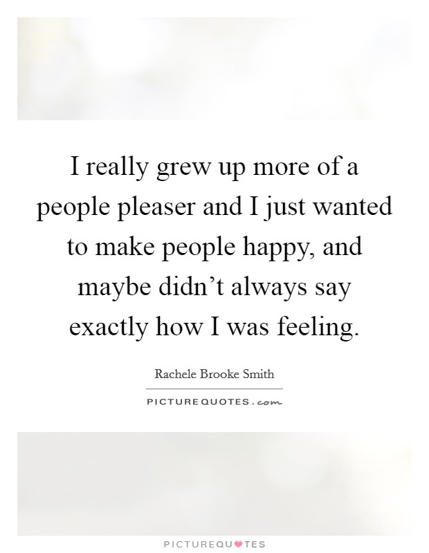 I really grew up more of a people pleaser and I just wanted to make people happy, and maybe didn't always say exactly how I was feeling. Picture Quote #1