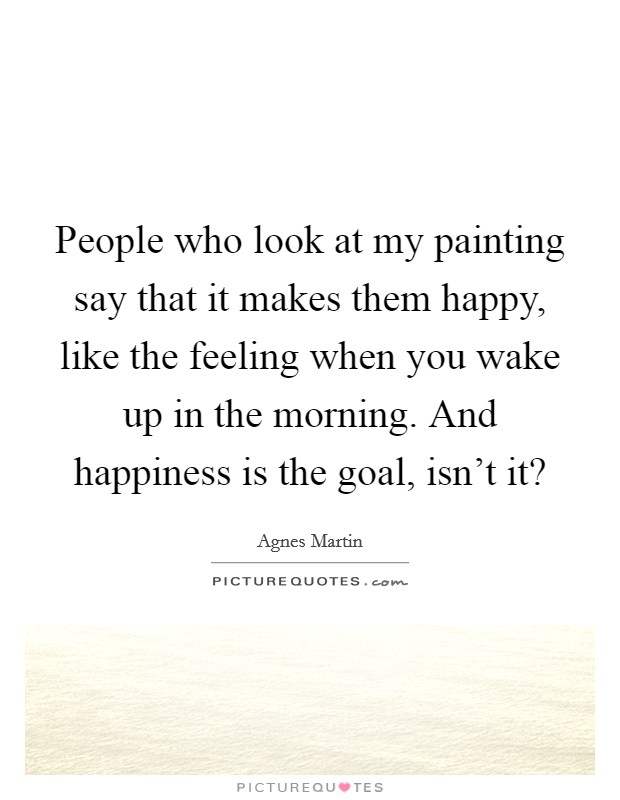 People who look at my painting say that it makes them happy, like the feeling when you wake up in the morning. And happiness is the goal, isn't it? Picture Quote #1