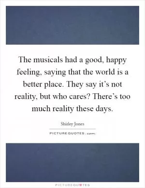 The musicals had a good, happy feeling, saying that the world is a better place. They say it’s not reality, but who cares? There’s too much reality these days Picture Quote #1