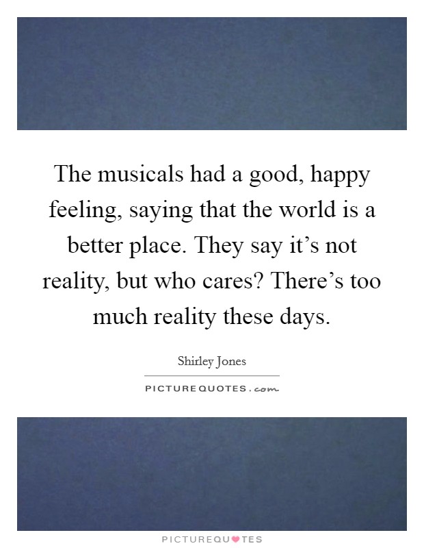 The musicals had a good, happy feeling, saying that the world is a better place. They say it's not reality, but who cares? There's too much reality these days. Picture Quote #1