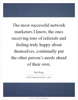 The most successful network marketers I know, the ones receiving tons of referrals and feeling truly happy about themselves, continually put the other person’s needs ahead of their own Picture Quote #1