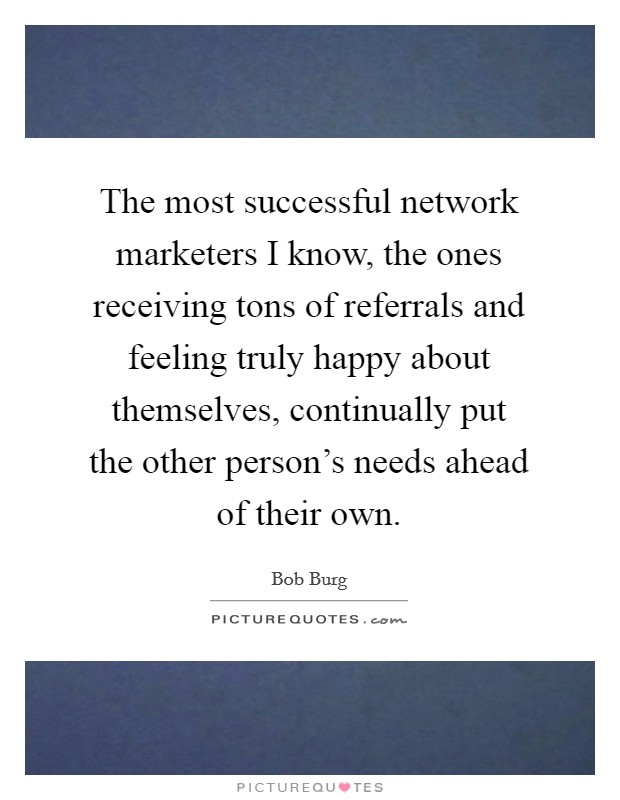 The most successful network marketers I know, the ones receiving tons of referrals and feeling truly happy about themselves, continually put the other person's needs ahead of their own. Picture Quote #1