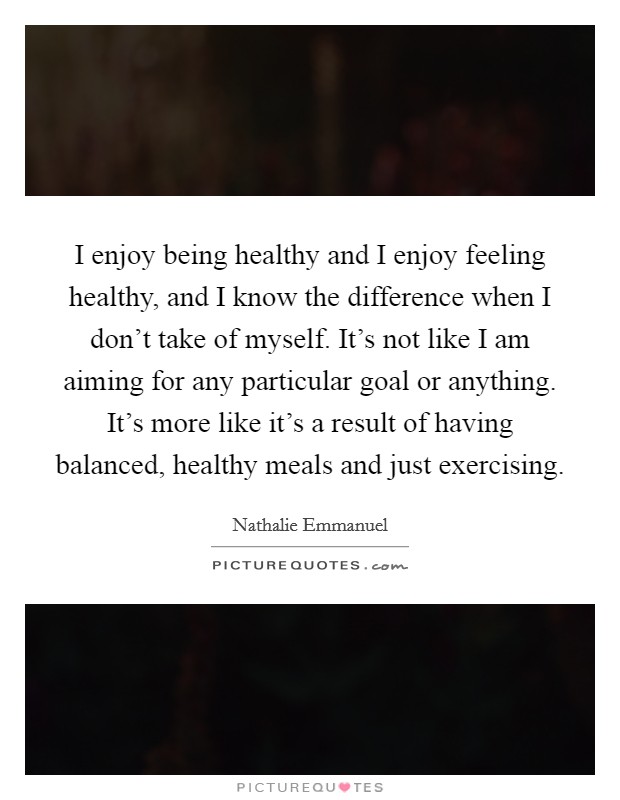 I enjoy being healthy and I enjoy feeling healthy, and I know the difference when I don't take of myself. It's not like I am aiming for any particular goal or anything. It's more like it's a result of having balanced, healthy meals and just exercising. Picture Quote #1