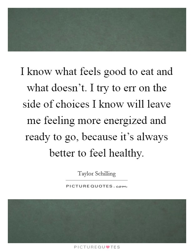 I know what feels good to eat and what doesn't. I try to err on the side of choices I know will leave me feeling more energized and ready to go, because it's always better to feel healthy. Picture Quote #1