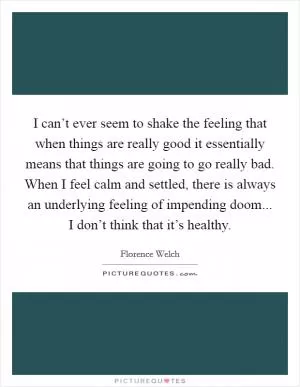I can’t ever seem to shake the feeling that when things are really good it essentially means that things are going to go really bad. When I feel calm and settled, there is always an underlying feeling of impending doom... I don’t think that it’s healthy Picture Quote #1