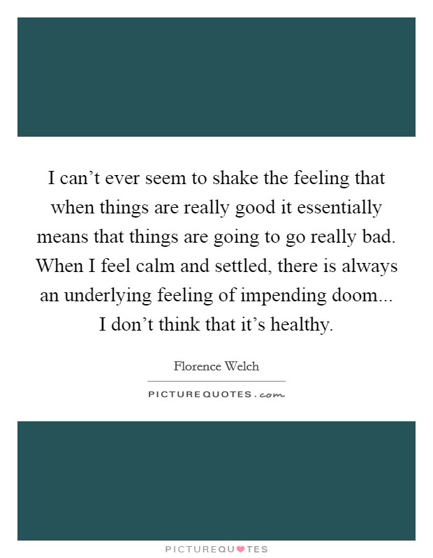I can't ever seem to shake the feeling that when things are really good it essentially means that things are going to go really bad. When I feel calm and settled, there is always an underlying feeling of impending doom... I don't think that it's healthy. Picture Quote #1