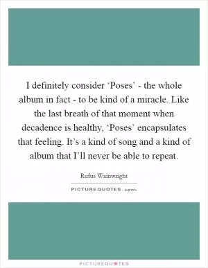 I definitely consider ‘Poses’ - the whole album in fact - to be kind of a miracle. Like the last breath of that moment when decadence is healthy, ‘Poses’ encapsulates that feeling. It’s a kind of song and a kind of album that I’ll never be able to repeat Picture Quote #1