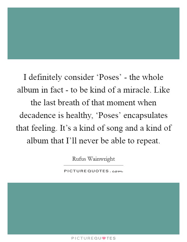 I definitely consider ‘Poses' - the whole album in fact - to be kind of a miracle. Like the last breath of that moment when decadence is healthy, ‘Poses' encapsulates that feeling. It's a kind of song and a kind of album that I'll never be able to repeat. Picture Quote #1
