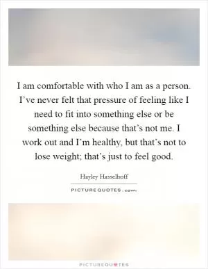 I am comfortable with who I am as a person. I’ve never felt that pressure of feeling like I need to fit into something else or be something else because that’s not me. I work out and I’m healthy, but that’s not to lose weight; that’s just to feel good Picture Quote #1