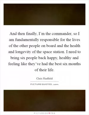 And then finally, I’m the commander, so I am fundamentally responsible for the lives of the other people on board and the health and longevity of the space station. I need to bring six people back happy, healthy and feeling like they’ve had the best six months of their life Picture Quote #1