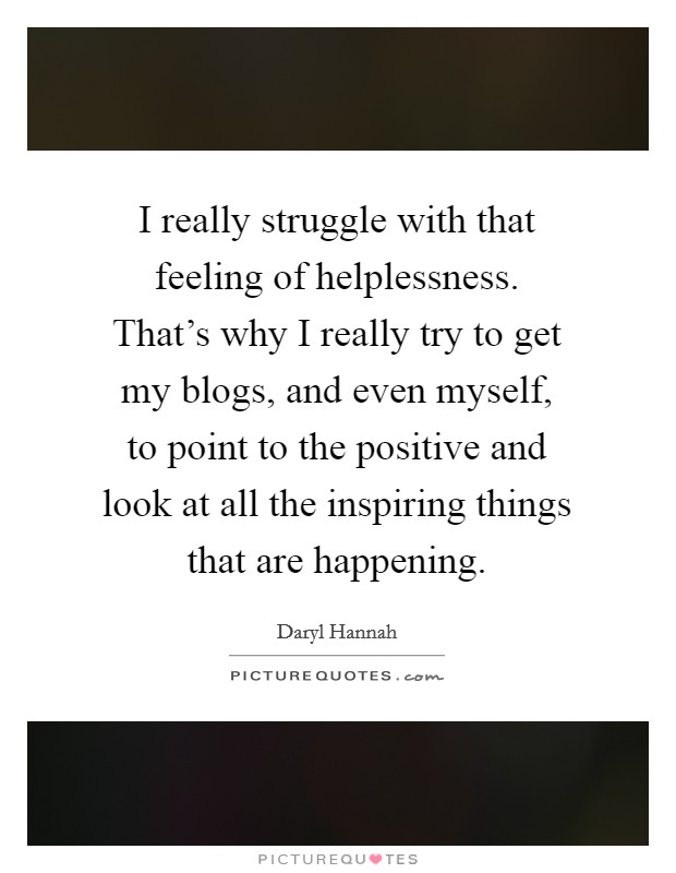I really struggle with that feeling of helplessness. That's why I really try to get my blogs, and even myself, to point to the positive and look at all the inspiring things that are happening. Picture Quote #1