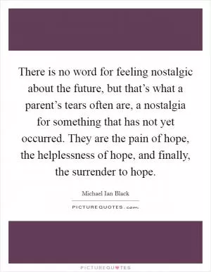 There is no word for feeling nostalgic about the future, but that’s what a parent’s tears often are, a nostalgia for something that has not yet occurred. They are the pain of hope, the helplessness of hope, and finally, the surrender to hope Picture Quote #1