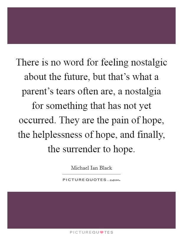 There is no word for feeling nostalgic about the future, but that's what a parent's tears often are, a nostalgia for something that has not yet occurred. They are the pain of hope, the helplessness of hope, and finally, the surrender to hope. Picture Quote #1