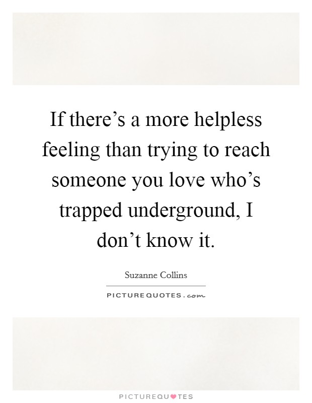 If there's a more helpless feeling than trying to reach someone you love who's trapped underground, I don't know it. Picture Quote #1