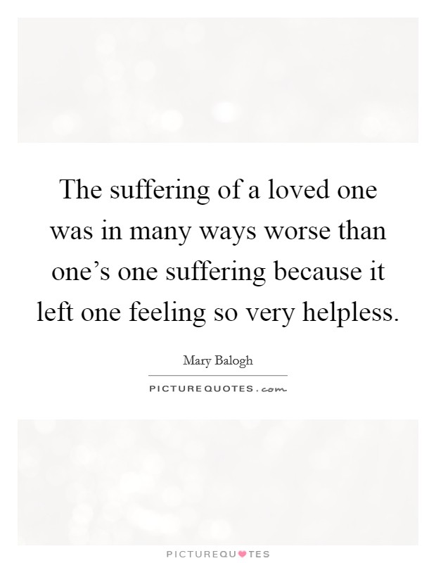 The suffering of a loved one was in many ways worse than one's one suffering because it left one feeling so very helpless. Picture Quote #1