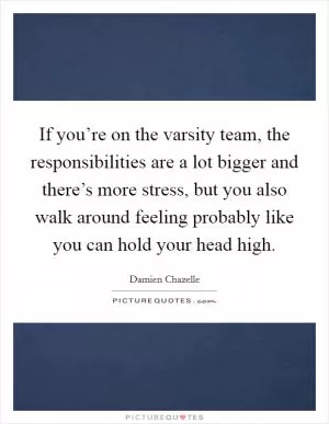 If you’re on the varsity team, the responsibilities are a lot bigger and there’s more stress, but you also walk around feeling probably like you can hold your head high Picture Quote #1