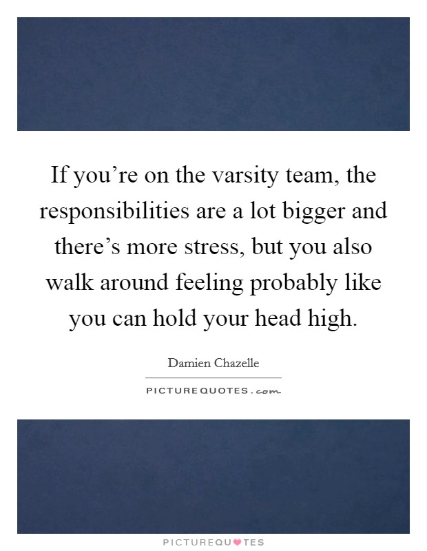 If you're on the varsity team, the responsibilities are a lot bigger and there's more stress, but you also walk around feeling probably like you can hold your head high. Picture Quote #1