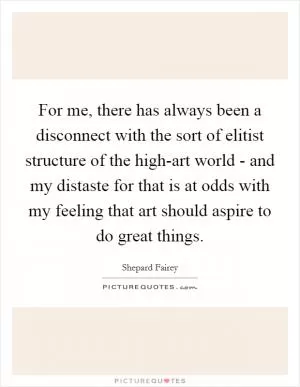 For me, there has always been a disconnect with the sort of elitist structure of the high-art world - and my distaste for that is at odds with my feeling that art should aspire to do great things Picture Quote #1