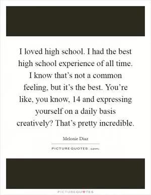 I loved high school. I had the best high school experience of all time. I know that’s not a common feeling, but it’s the best. You’re like, you know, 14 and expressing yourself on a daily basis creatively? That’s pretty incredible Picture Quote #1