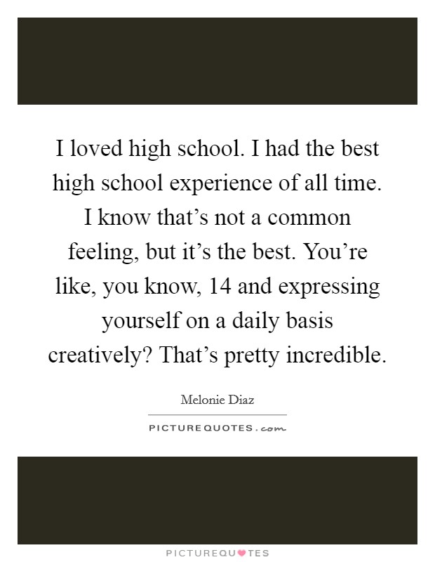 I loved high school. I had the best high school experience of all time. I know that's not a common feeling, but it's the best. You're like, you know, 14 and expressing yourself on a daily basis creatively? That's pretty incredible. Picture Quote #1