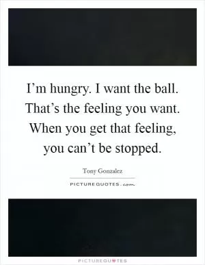 I’m hungry. I want the ball. That’s the feeling you want. When you get that feeling, you can’t be stopped Picture Quote #1