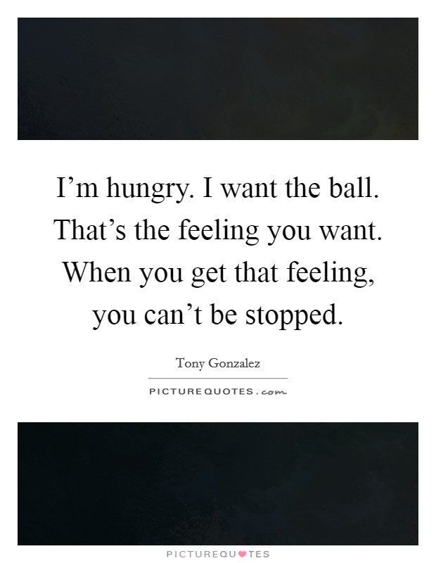 I'm hungry. I want the ball. That's the feeling you want. When you get that feeling, you can't be stopped. Picture Quote #1