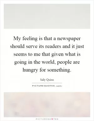My feeling is that a newspaper should serve its readers and it just seems to me that given what is going in the world, people are hungry for something Picture Quote #1