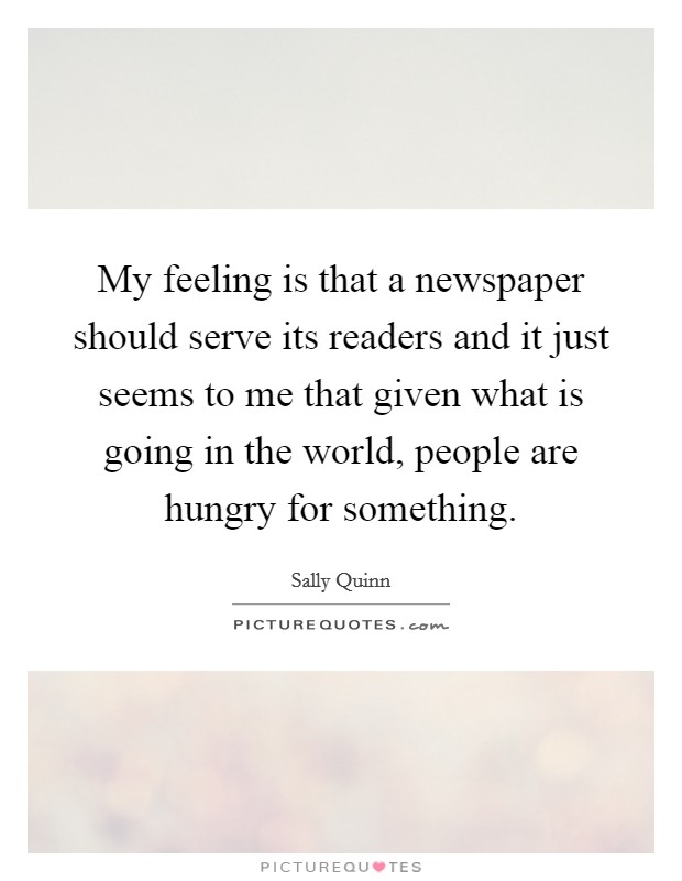 My feeling is that a newspaper should serve its readers and it just seems to me that given what is going in the world, people are hungry for something. Picture Quote #1