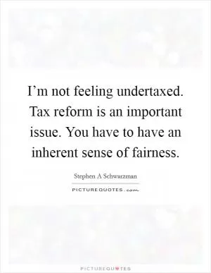 I’m not feeling undertaxed. Tax reform is an important issue. You have to have an inherent sense of fairness Picture Quote #1