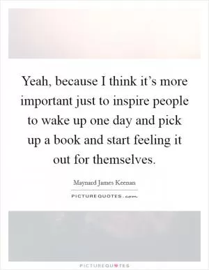 Yeah, because I think it’s more important just to inspire people to wake up one day and pick up a book and start feeling it out for themselves Picture Quote #1