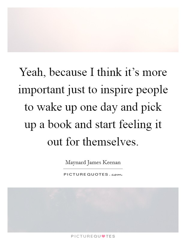 Yeah, because I think it's more important just to inspire people to wake up one day and pick up a book and start feeling it out for themselves. Picture Quote #1
