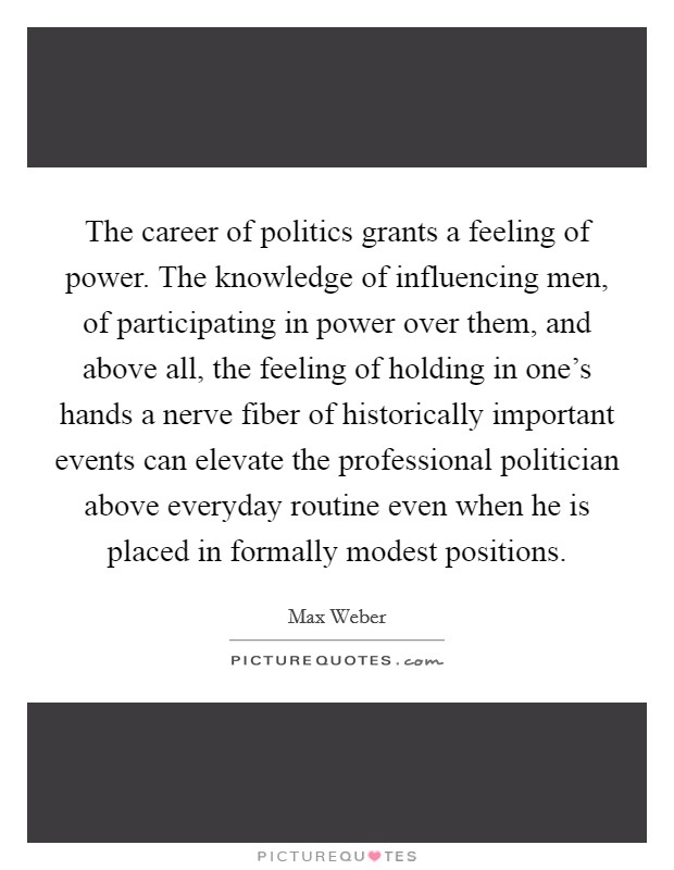 The career of politics grants a feeling of power. The knowledge of influencing men, of participating in power over them, and above all, the feeling of holding in one's hands a nerve fiber of historically important events can elevate the professional politician above everyday routine even when he is placed in formally modest positions. Picture Quote #1