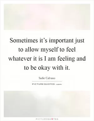 Sometimes it’s important just to allow myself to feel whatever it is I am feeling and to be okay with it Picture Quote #1