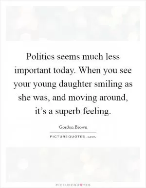 Politics seems much less important today. When you see your young daughter smiling as she was, and moving around, it’s a superb feeling Picture Quote #1
