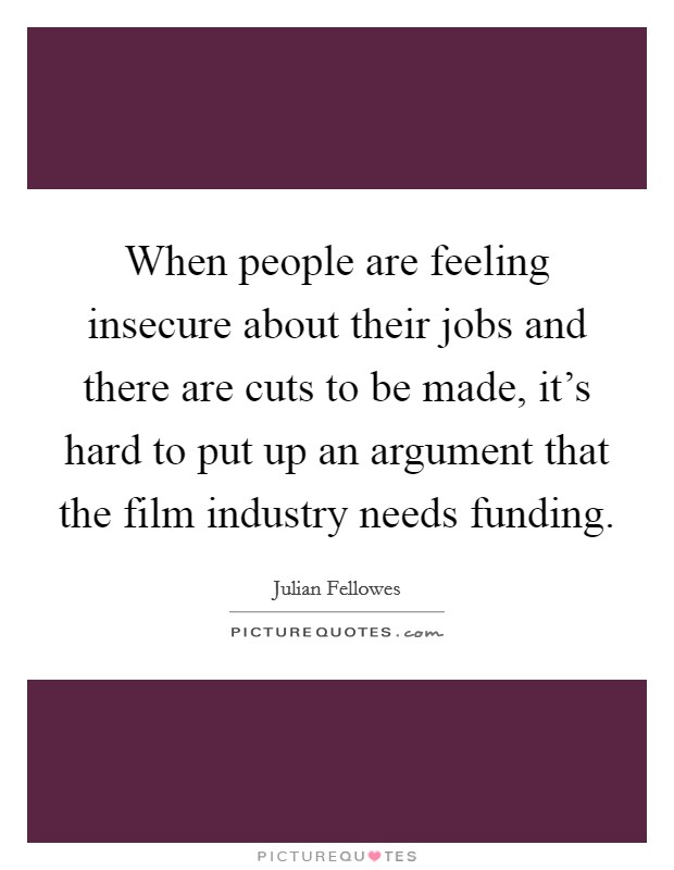 When people are feeling insecure about their jobs and there are cuts to be made, it's hard to put up an argument that the film industry needs funding. Picture Quote #1